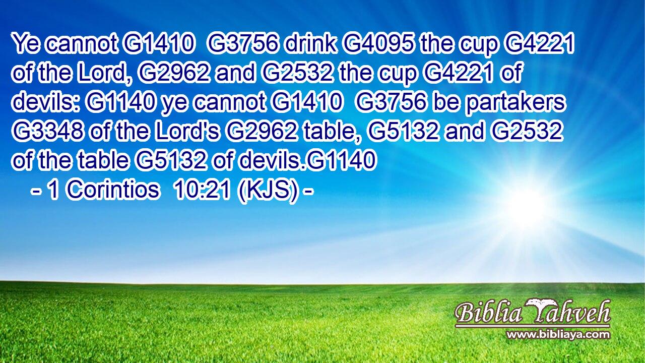 Ye cannot G1410  G3756 drink G4095 the cup G4221 of the Lord, G2962 and G2532 the cup G4221 of devils: G1140 ye cannot G1410  G3756 be partakers G3348 of the Lord's G2962 table, G5132 and G2532 of the table G5132 of devils.G1140