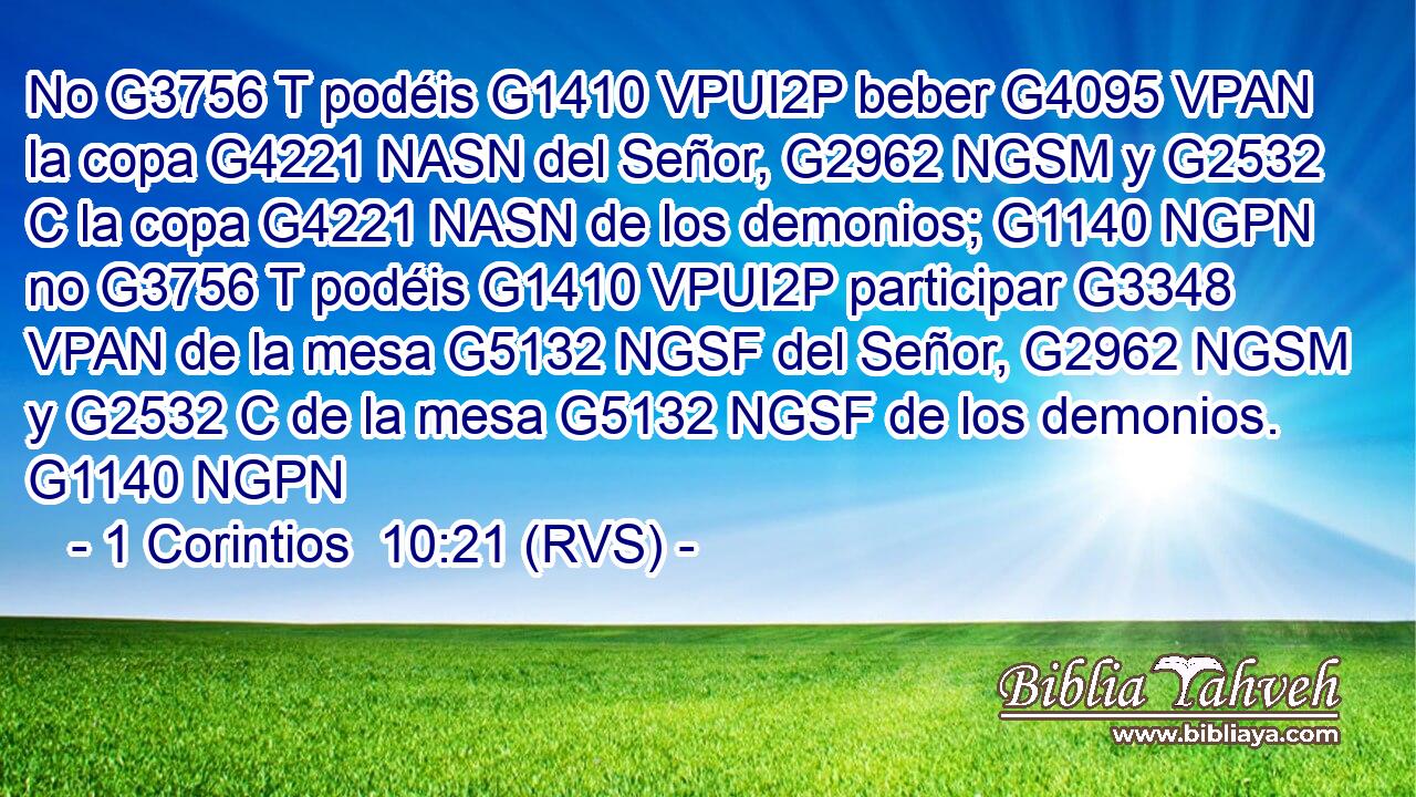 No G3756 T podéis G1410 VPUI2P beber G4095 VPAN la copa G4221 NASN del Señor, G2962 NGSM y G2532 C la copa G4221 NASN de los demonios; G1140 NGPN no G3756 T podéis G1410 VPUI2P participar G3348 VPAN de la mesa G5132 NGSF del Señor, G2962 NGSM y G2532 C de la mesa G5132 NGSF de los demonios. G1140 NGPN 