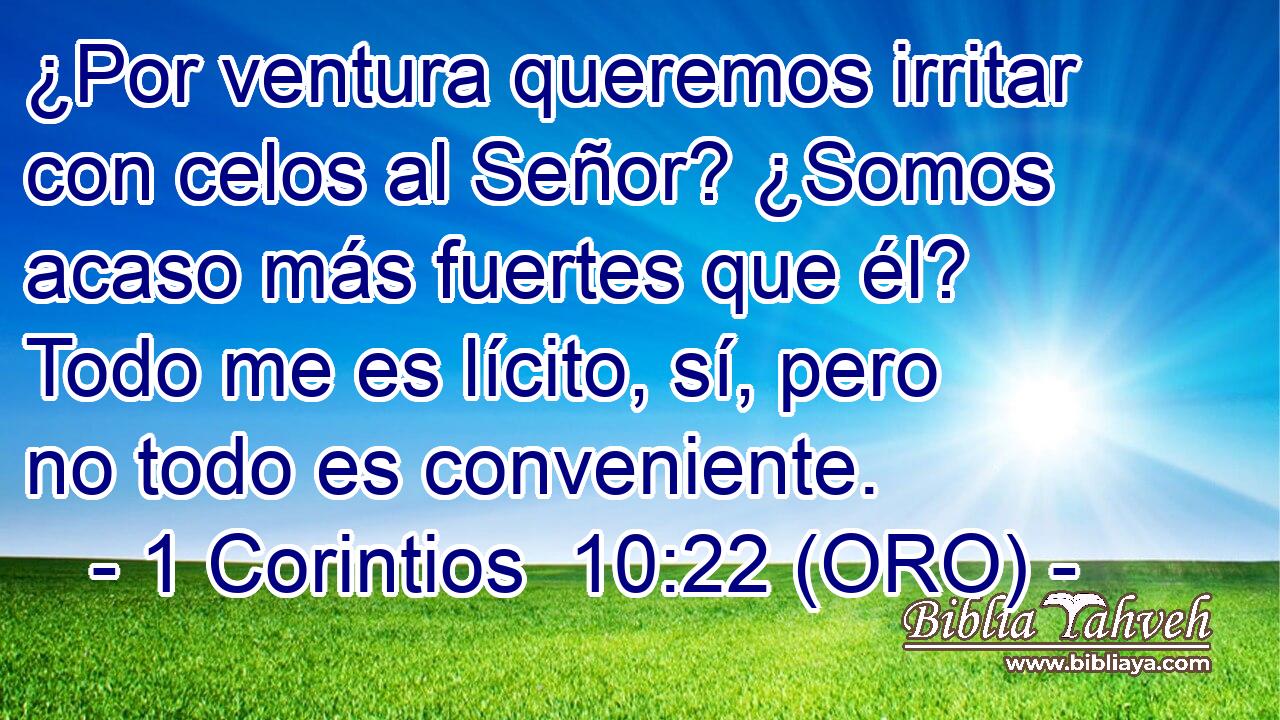  ¿Por ventura queremos irritar con celos al Señor? ¿Somos acaso más fuertes que él? Todo me es lícito, sí, pero no todo es conveniente. 