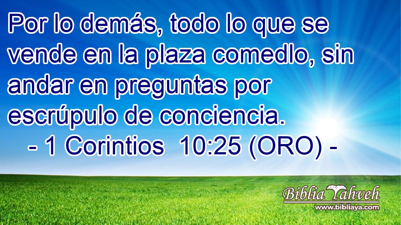 Por lo demás, todo lo que se vende en la plaza comedlo, sin andar en preguntas por escrúpulo de conciencia. 