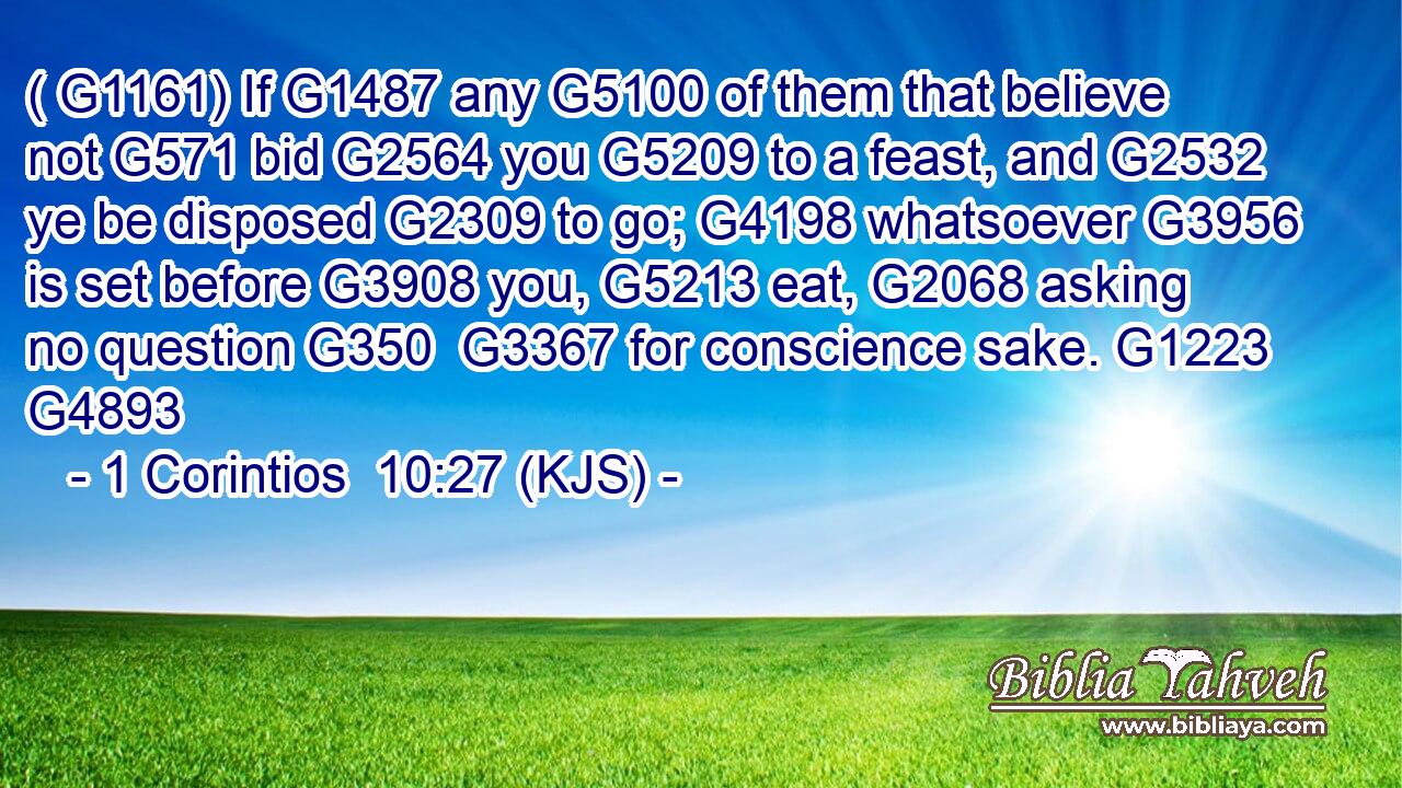 ( G1161) If G1487 any G5100 of them that believe not G571 bid G2564 you G5209 to a feast, and G2532 ye be disposed G2309 to go; G4198 whatsoever G3956 is set before G3908 you, G5213 eat, G2068 asking no question G350  G3367 for conscience sake. G1223 G4893