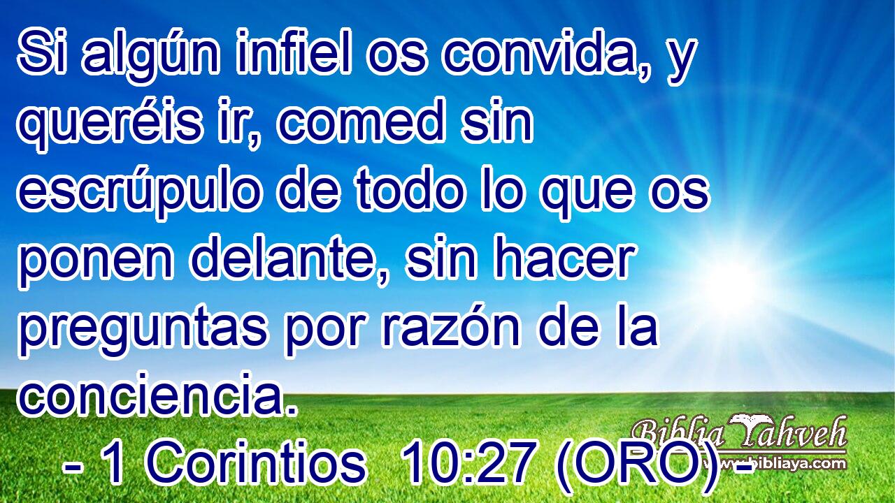  Si algún infiel os convida, y queréis ir, comed sin escrúpulo de todo lo que os ponen delante, sin hacer preguntas por razón de la conciencia. 