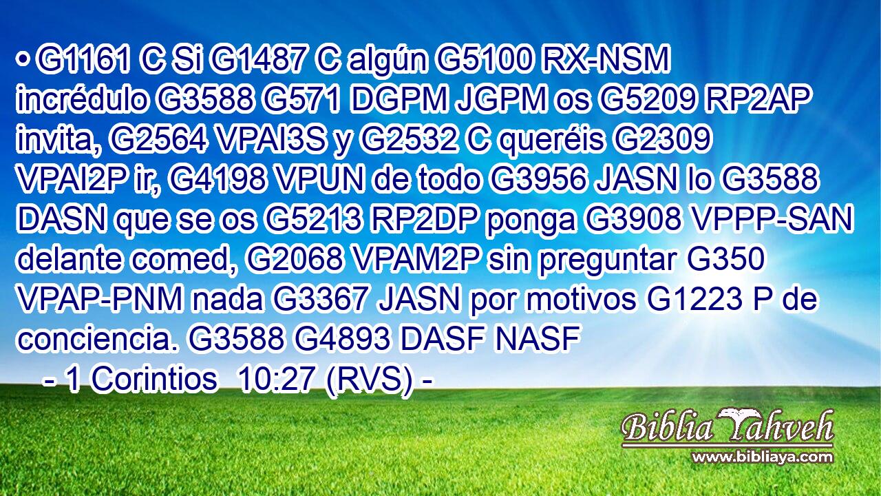 • G1161 C Si G1487 C algún G5100 RX-NSM incrédulo G3588 G571 DGPM JGPM os G5209 RP2AP invita, G2564 VPAI3S y G2532 C queréis G2309 VPAI2P ir, G4198 VPUN de todo G3956 JASN lo G3588 DASN que se os G5213 RP2DP ponga G3908 VPPP-SAN delante comed, G2068 VPAM2P sin preguntar G350 VPAP-PNM nada G3367 JASN por motivos G1223 P de conciencia. G3588 G4893 DASF NASF 