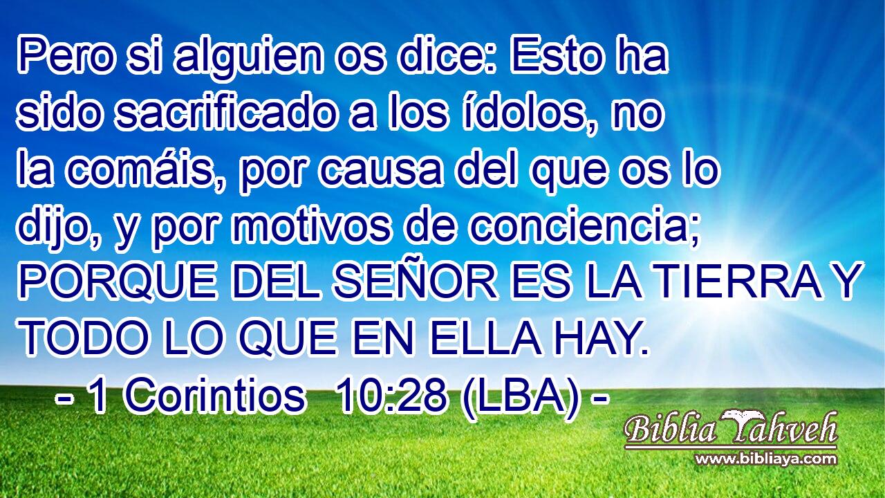 Pero si alguien os dice: Esto ha sido sacrificado a los ídolos, no la comáis, por causa del que os lo dijo, y por motivos de conciencia; PORQUE DEL SEÑOR ES LA TIERRA Y TODO LO QUE EN ELLA HAY.