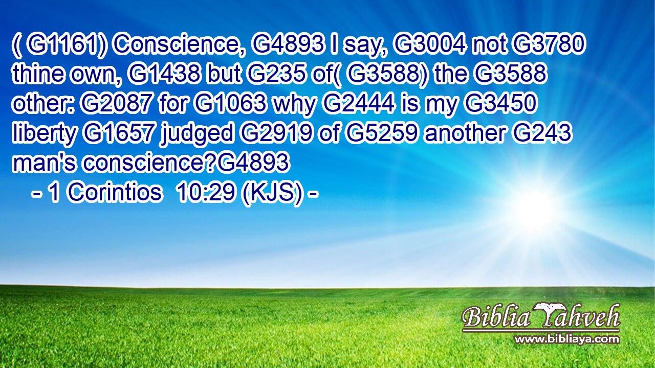 ( G1161) Conscience, G4893 I say, G3004 not G3780 thine own, G1438 but G235 of( G3588) the G3588 other: G2087 for G1063 why G2444 is my G3450 liberty G1657 judged G2919 of G5259 another G243 man's conscience?G4893
