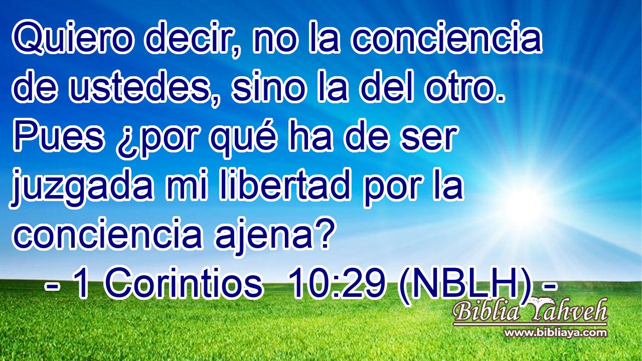  Quiero decir, no la conciencia de ustedes, sino la del otro. Pues ¿por qué ha de ser juzgada mi libertad por la conciencia ajena? 