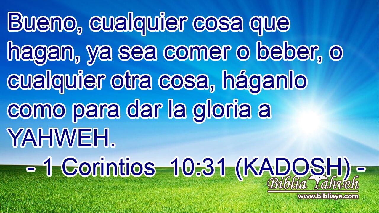 Bueno, cualquier cosa que hagan, ya sea comer o beber, o cualquier otra cosa, háganlo como para dar la gloria a YAHWEH. 