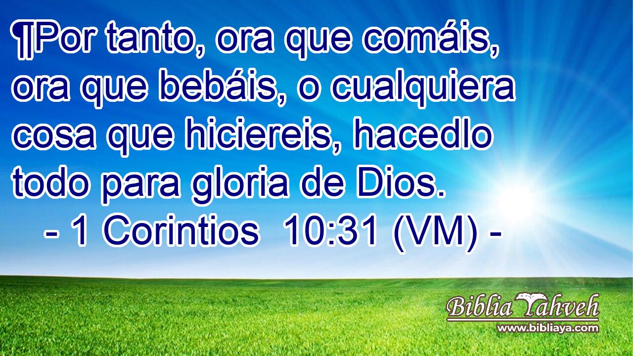  ¶Por tanto, ora que comáis, ora que bebáis, o cualquiera cosa que hiciereis, hacedlo todo para gloria de Dios. 