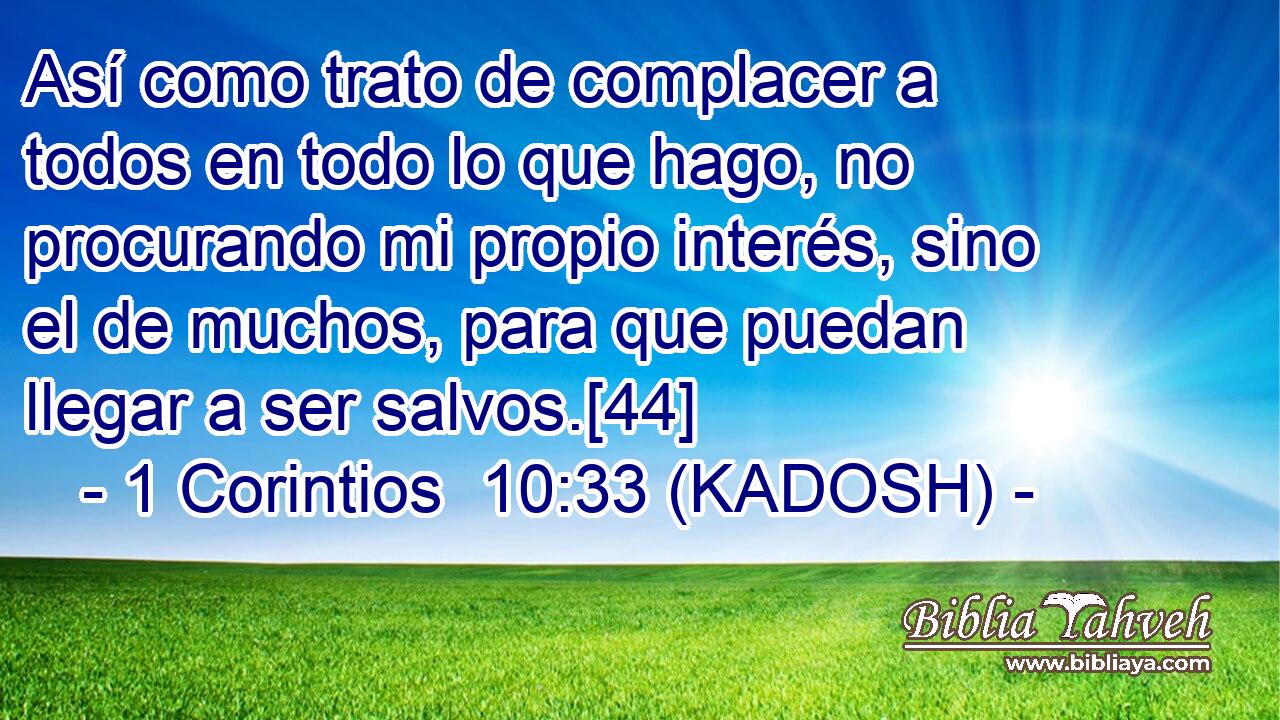  Así como trato de complacer a todos en todo lo que hago, no procurando mi propio interés, sino el de muchos, para que puedan llegar a ser salvos.[44] 