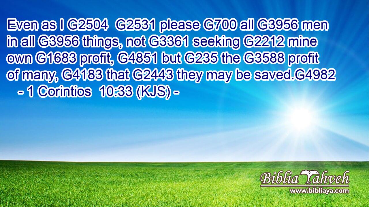 Even as I G2504  G2531 please G700 all G3956 men in all G3956 things, not G3361 seeking G2212 mine own G1683 profit, G4851 but G235 the G3588 profit of many, G4183 that G2443 they may be saved.G4982