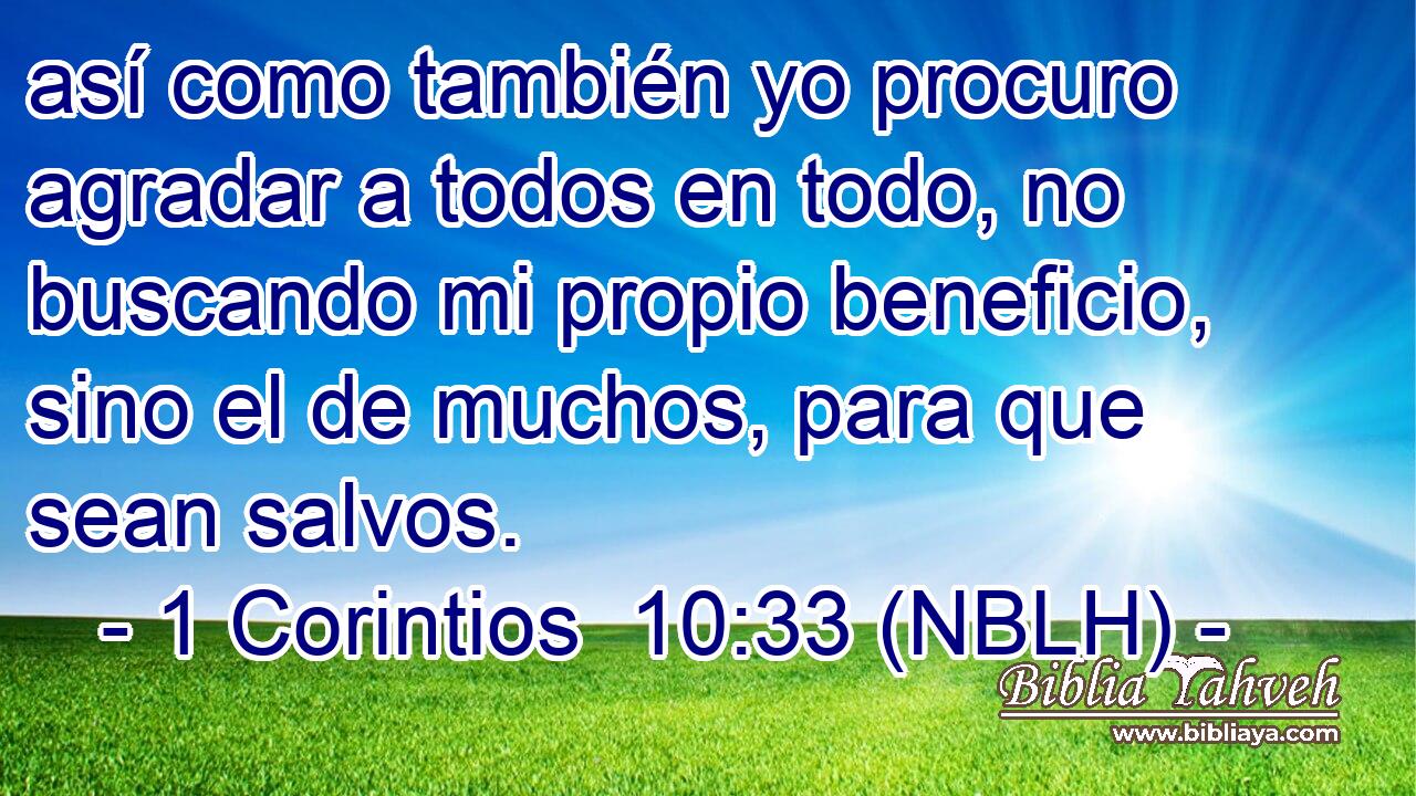  así como también yo procuro agradar a todos en todo, no buscando mi propio beneficio, sino el de muchos, para que sean salvos. 