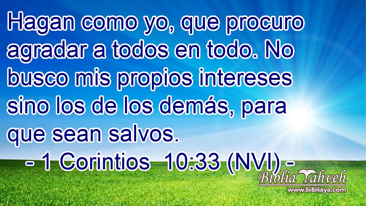  Hagan como yo, que procuro agradar a todos en todo. No busco mis propios intereses sino los de los demás, para que sean salvos. 