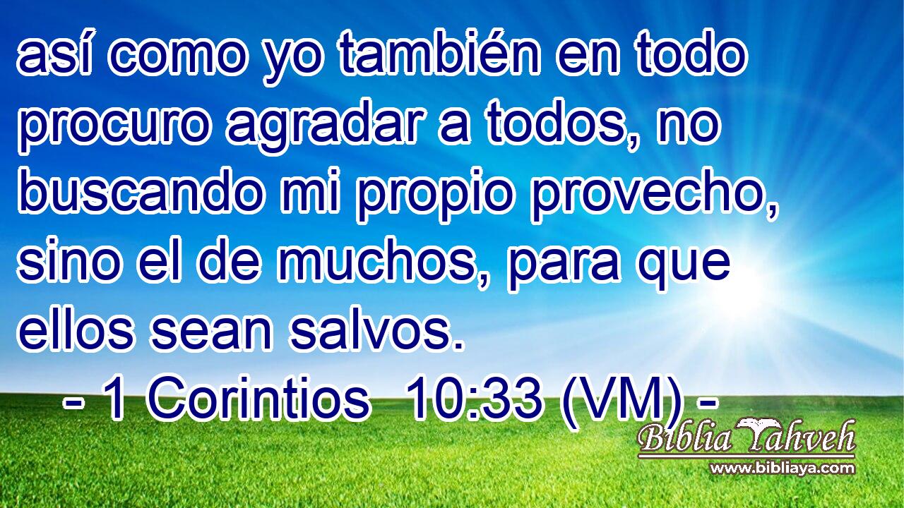  así como yo también en todo procuro agradar a todos, no buscando mi propio provecho, sino el de muchos, para que ellos sean salvos. 