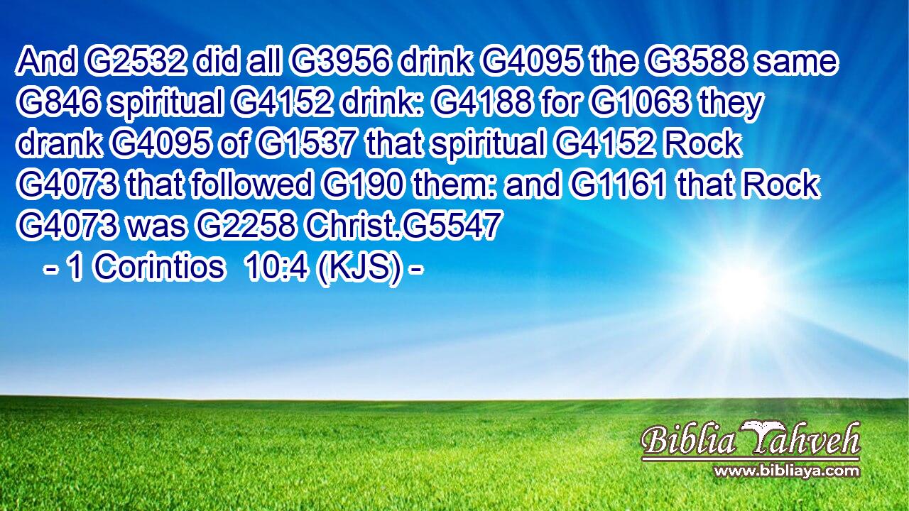 And G2532 did all G3956 drink G4095 the G3588 same G846 spiritual G4152 drink: G4188 for G1063 they drank G4095 of G1537 that spiritual G4152 Rock G4073 that followed G190 them: and G1161 that Rock G4073 was G2258 Christ.G5547