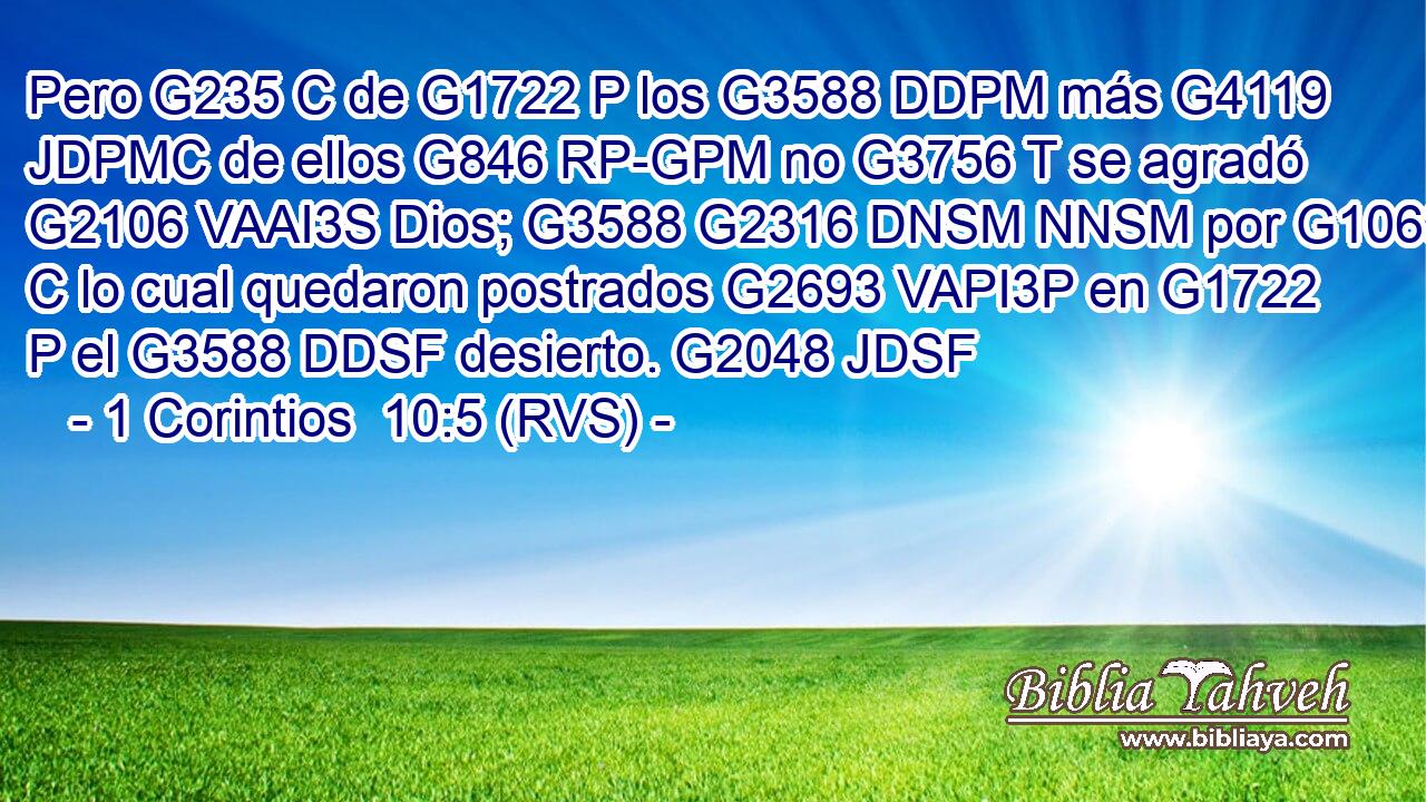 Pero G235 C de G1722 P los G3588 DDPM más G4119 JDPMC de ellos G846 RP-GPM no G3756 T se agradó G2106 VAAI3S Dios; G3588 G2316 DNSM NNSM por G1063 C lo cual quedaron postrados G2693 VAPI3P en G1722 P el G3588 DDSF desierto. G2048 JDSF 