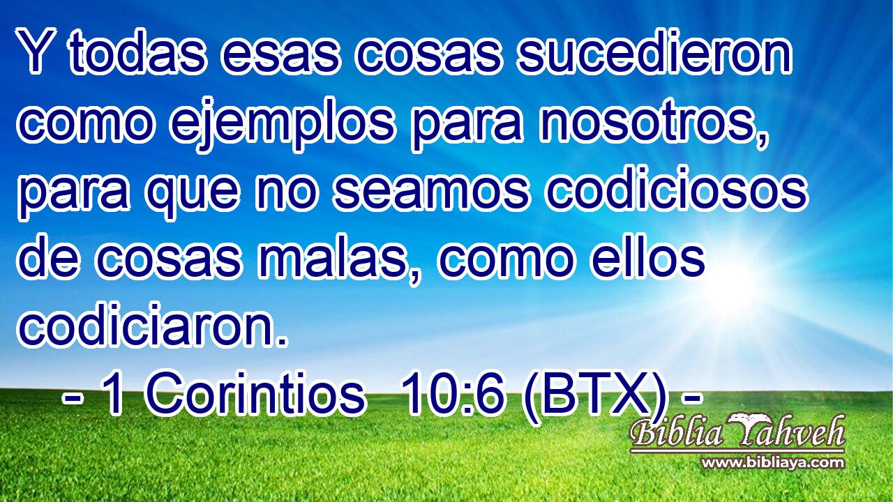 Y todas esas cosas sucedieron como ejemplos para nosotros, para que no seamos codiciosos de cosas malas, como ellos codiciaron.