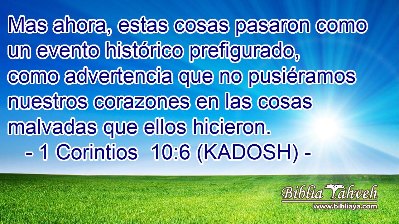  Mas ahora, estas cosas pasaron como un evento histórico prefigurado, como advertencia que no pusiéramos nuestros corazones en las cosas malvadas que ellos hicieron. 