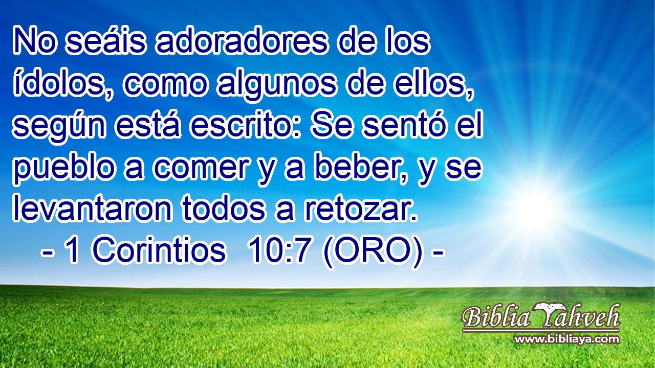  No seáis adoradores de los ídolos, como algunos de ellos, según está escrito: Se sentó el pueblo a comer y a beber, y se levantaron todos a retozar. 