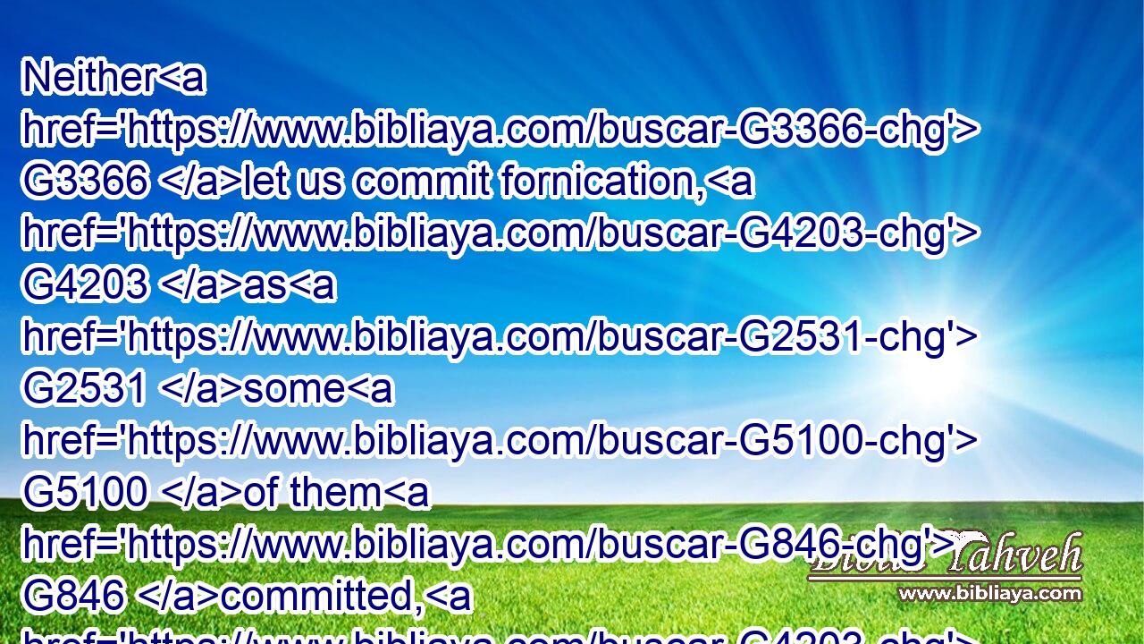 Neither G3366 let us commit fornication, G4203 as G2531 some G5100 of them G846 committed, G4203 and G2532 fell G4098 in G1722 one G3391 day G2250 three and twenty thousand. G5140  G1501 G5505