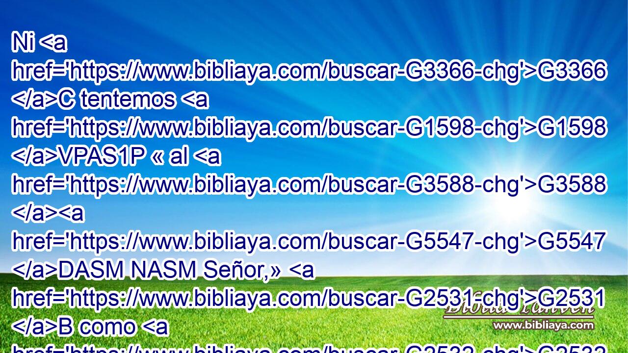 Ni G3366 C tentemos G1598 VPAS1P « al G3588 G5547 DASM NASM Señor,» G2531 B como G2532 C también G5100 RX-NPM algunos de G846 RP-GPM ellos le G3985 VAAI3P tentaron, G2532 C y G622 VAMI3P perecieron G5259 P por G3588 DGPM las serpientes. G3789 NGPM 