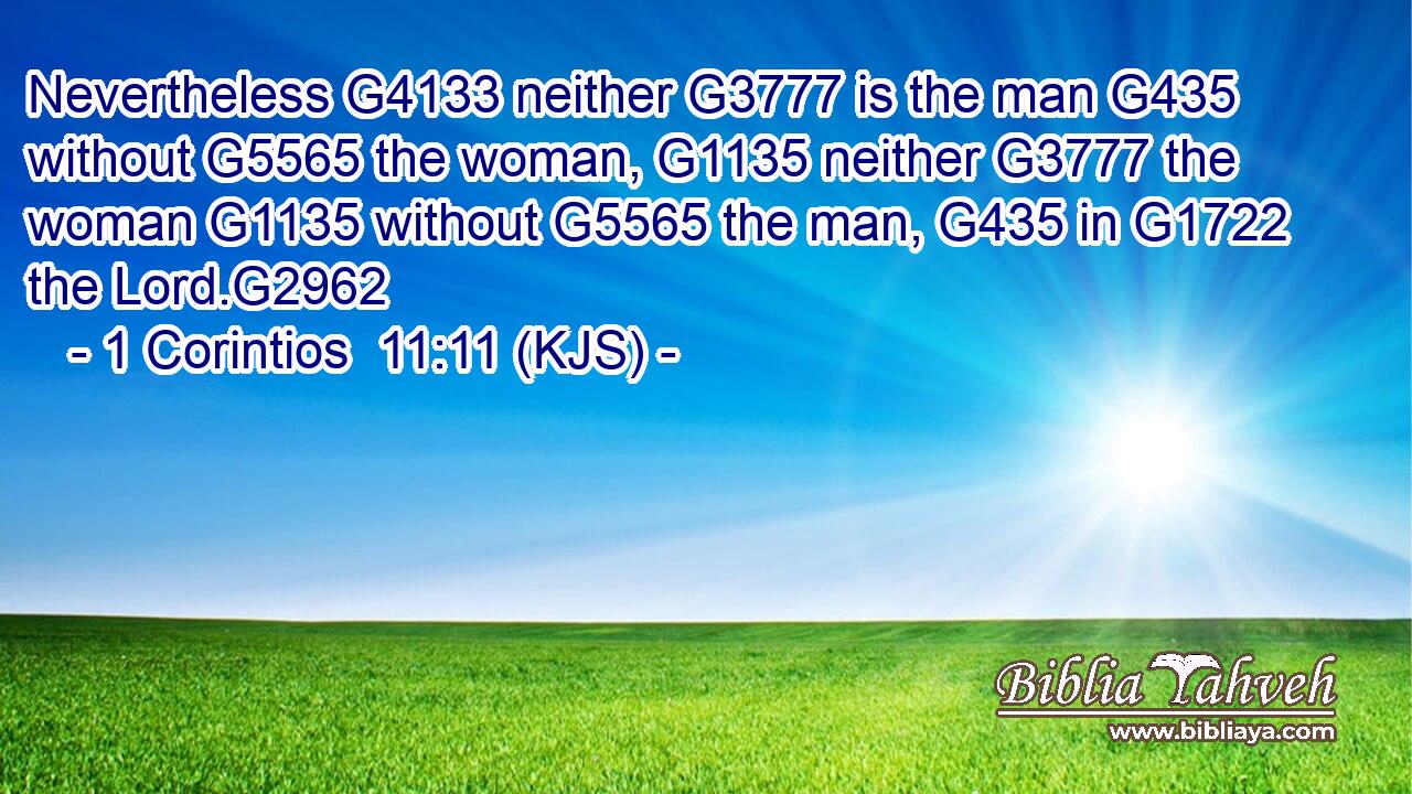 Nevertheless G4133 neither G3777 is the man G435 without G5565 the woman, G1135 neither G3777 the woman G1135 without G5565 the man, G435 in G1722 the Lord.G2962