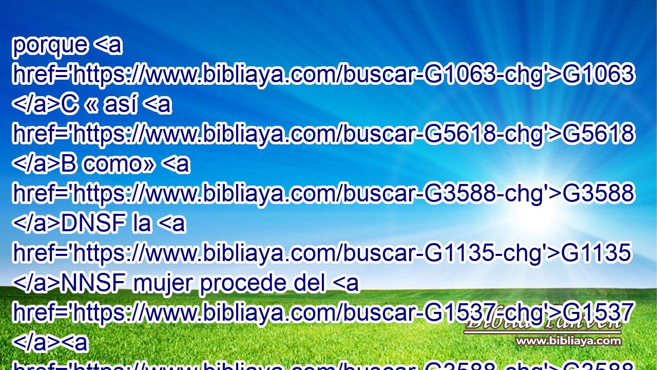 porque G1063 C « así G5618 B como» G3588 DNSF la G1135 NNSF mujer procede del G1537 G3588 G435 P DGSM NGSM varón, G3779 B • G2532 C también G3588 DNSM el G435 NNSM varón G1223 P nace de la G3588 G1135 DGSF NGSF mujer; G1161 C pero G3588 G3956 DNPN JNPN todo G1537 P procede de Dios. G3588 G2316 DGSM NGSM 