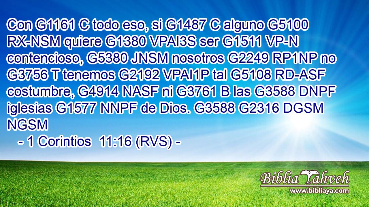 Con G1161 C todo eso, si G1487 C alguno G5100 RX-NSM quiere G1380 VPAI3S ser G1511 VP-N contencioso, G5380 JNSM nosotros G2249 RP1NP no G3756 T tenemos G2192 VPAI1P tal G5108 RD-ASF costumbre, G4914 NASF ni G3761 B las G3588 DNPF iglesias G1577 NNPF de Dios. G3588 G2316 DGSM NGSM 