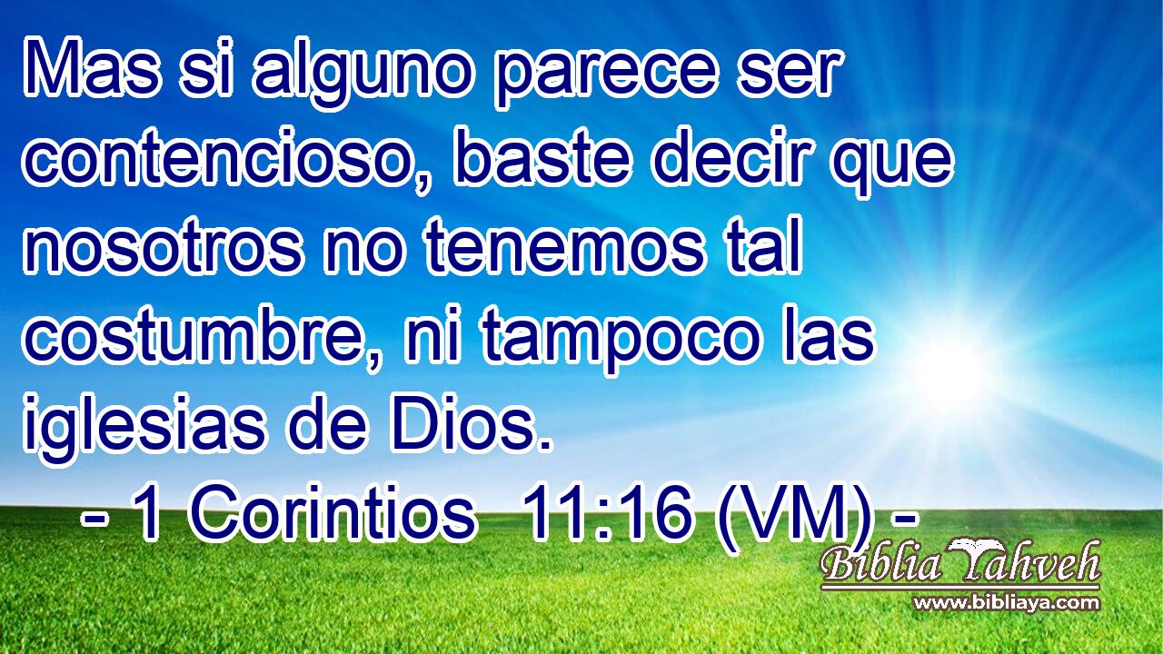  Mas si alguno parece ser contencioso, baste decir que nosotros no tenemos tal costumbre, ni tampoco las iglesias de Dios. 