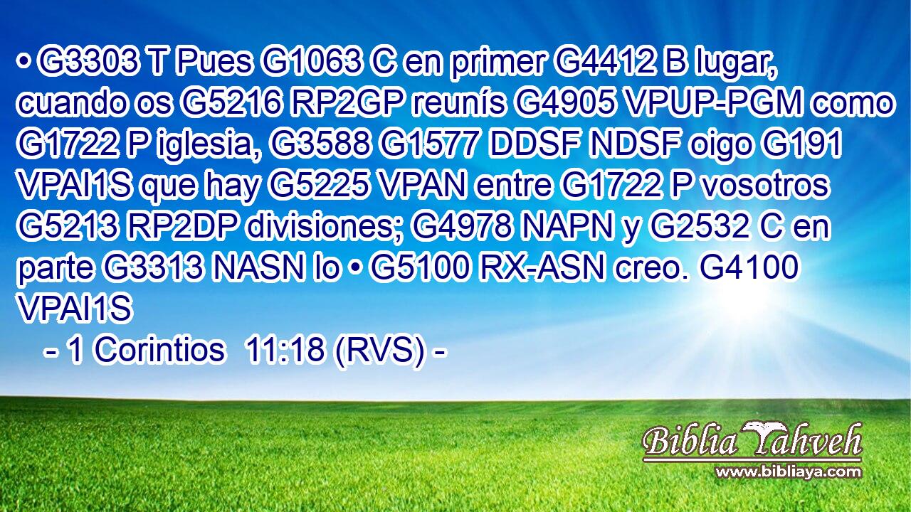 • G3303 T Pues G1063 C en primer G4412 B lugar, cuando os G5216 RP2GP reunís G4905 VPUP-PGM como G1722 P iglesia, G3588 G1577 DDSF NDSF oigo G191 VPAI1S que hay G5225 VPAN entre G1722 P vosotros G5213 RP2DP divisiones; G4978 NAPN y G2532 C en parte G3313 NASN lo • G5100 RX-ASN creo. G4100 VPAI1S 