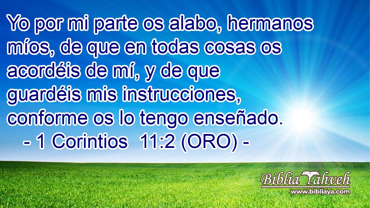  Yo por mi parte os alabo, hermanos míos, de que en todas cosas os acordéis de mí, y de que guardéis mis instrucciones, conforme os lo tengo enseñado. 