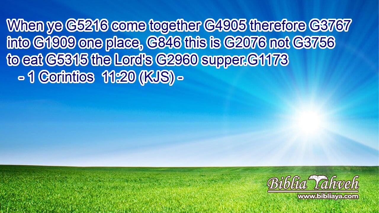 When ye G5216 come together G4905 therefore G3767 into G1909 one place, G846 this is G2076 not G3756 to eat G5315 the Lord's G2960 supper.G1173