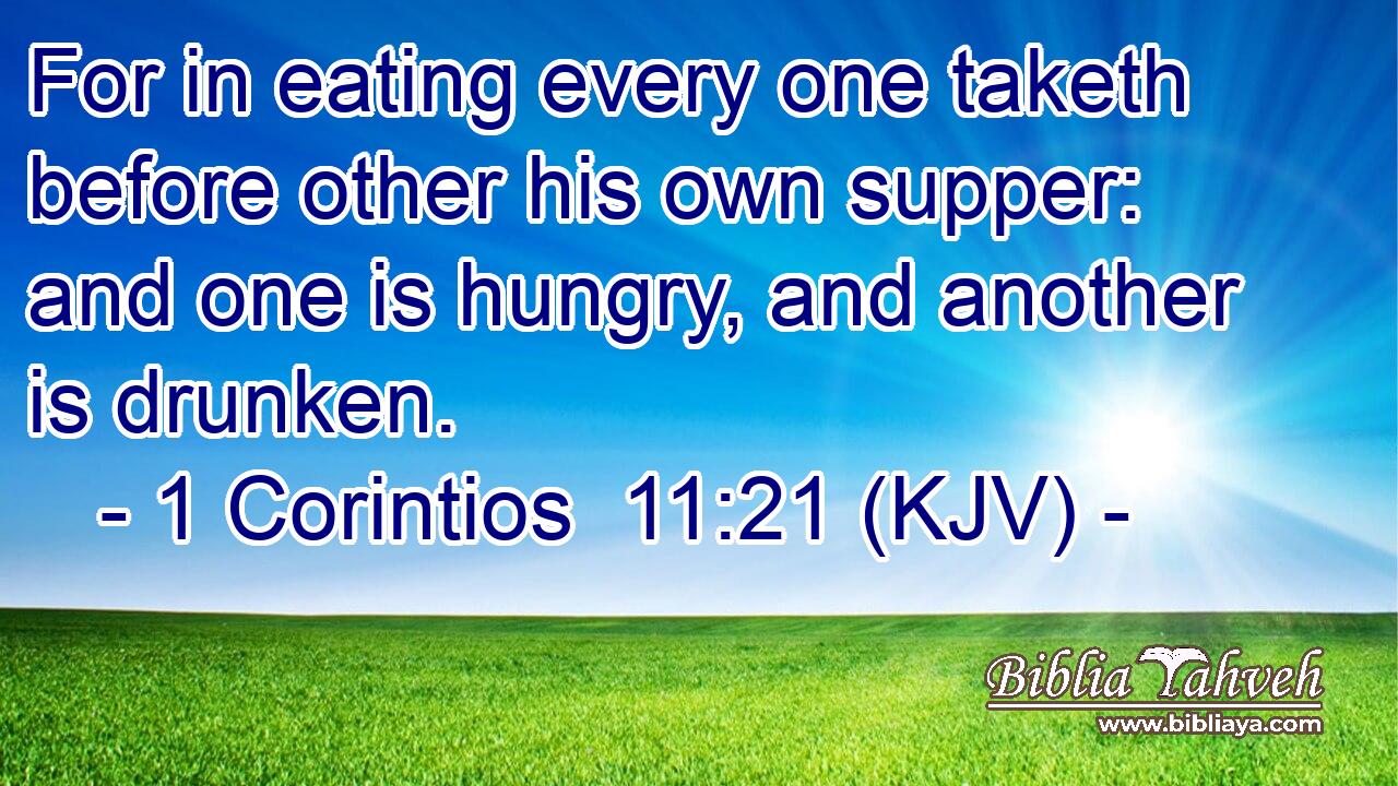 For in eating every one taketh before other his own supper: and one is hungry, and another is drunken.