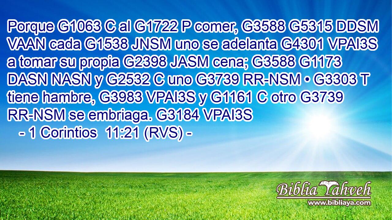 Porque G1063 C al G1722 P comer, G3588 G5315 DDSM VAAN cada G1538 JNSM uno se adelanta G4301 VPAI3S a tomar su propia G2398 JASM cena; G3588 G1173 DASN NASN y G2532 C uno G3739 RR-NSM • G3303 T tiene hambre, G3983 VPAI3S y G1161 C otro G3739 RR-NSM se embriaga. G3184 VPAI3S 