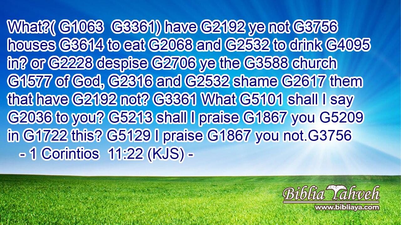 What?( G1063  G3361) have G2192 ye not G3756 houses G3614 to eat G2068 and G2532 to drink G4095 in? or G2228 despise G2706 ye the G3588 church G1577 of God, G2316 and G2532 shame G2617 them that have G2192 not? G3361 What G5101 shall I say G2036 to you? G5213 shall I praise G1867 you G5209 in G1722 this? G5129 I praise G1867 you not.G3756