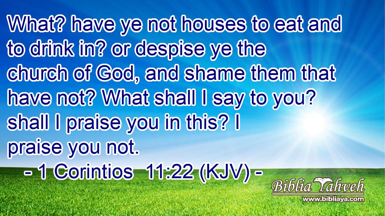 What? have ye not houses to eat and to drink in? or despise ye the church of God, and shame them that have not? What shall I say to you? shall I praise you in this? I praise you not.
