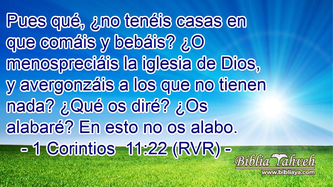 Pues qué, ¿no tenéis casas en que comáis y bebáis? ¿O menospreciáis la iglesia de Dios, y avergonzáis a los que no tienen nada? ¿Qué os diré? ¿Os alabaré? En esto no os alabo.
