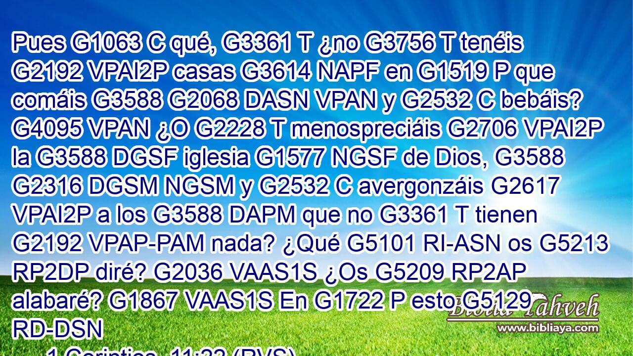 Pues G1063 C qué, G3361 T ¿no G3756 T tenéis G2192 VPAI2P casas G3614 NAPF en G1519 P que comáis G3588 G2068 DASN VPAN y G2532 C bebáis? G4095 VPAN ¿O G2228 T menospreciáis G2706 VPAI2P la G3588 DGSF iglesia G1577 NGSF de Dios, G3588 G2316 DGSM NGSM y G2532 C avergonzáis G2617 VPAI2P a los G3588 DAPM que no G3361 T tienen G2192 VPAP-PAM nada? ¿Qué G5101 RI-ASN os G5213 RP2DP diré? G2036 VAAS1S ¿Os G5209 RP2AP alabaré? G1867 VAAS1S En G1722 P esto G5129 RD-DSN