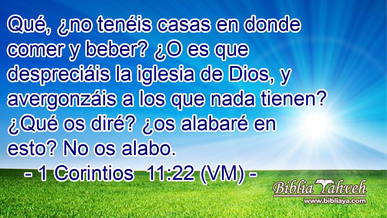  Qué, ¿no tenéis casas en donde comer y beber? ¿O es que despreciáis la iglesia de Dios, y avergonzáis a los que nada tienen? ¿Qué os diré? ¿os alabaré en esto? No os alabo. 