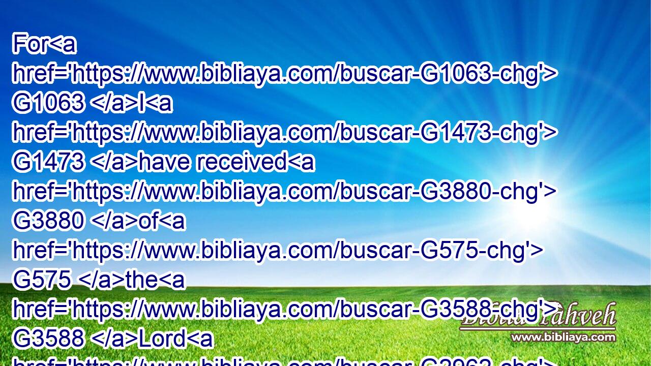 For G1063 I G1473 have received G3880 of G575 the G3588 Lord G2962 that which G3739 also G2532 I delivered G3860 unto you, G5213 That G3754 the G3588 Lord G2962 Jesus G2424 the G3588 same night G3571 in which G3739 he was betrayed G3860 took G2983 bread:G740