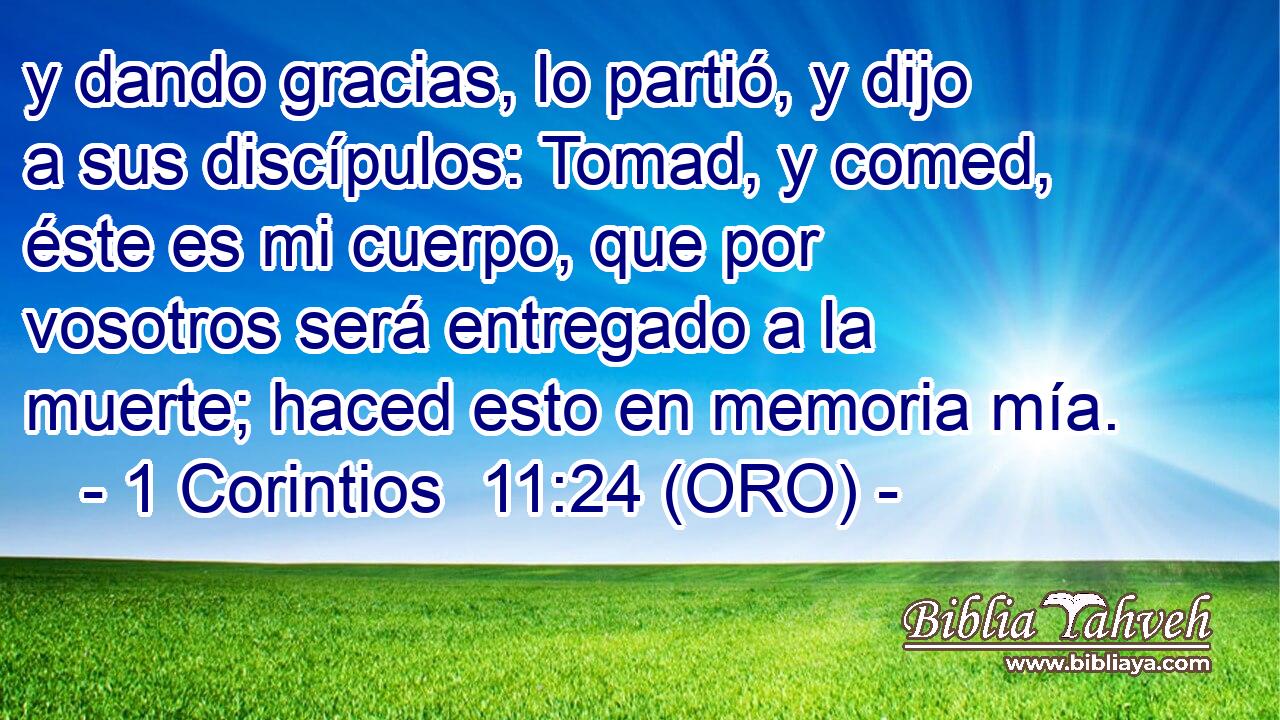  y dando gracias, lo partió, y dijo a sus discípulos: Tomad, y comed, éste es mi cuerpo, que por vosotros será entregado a la muerte; haced esto en memoria mía. 