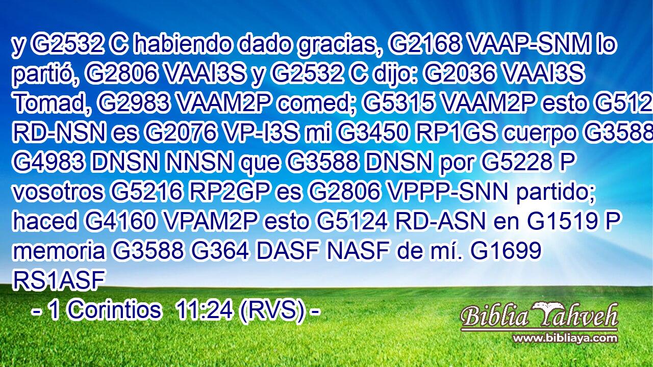 y G2532 C habiendo dado gracias, G2168 VAAP-SNM lo partió, G2806 VAAI3S y G2532 C dijo: G2036 VAAI3S Tomad, G2983 VAAM2P comed; G5315 VAAM2P esto G5124 RD-NSN es G2076 VP-I3S mi G3450 RP1GS cuerpo G3588 G4983 DNSN NNSN que G3588 DNSN por G5228 P vosotros G5216 RP2GP es G2806 VPPP-SNN partido; haced G4160 VPAM2P esto G5124 RD-ASN en G1519 P memoria G3588 G364 DASF NASF de mí. G1699 RS1ASF 