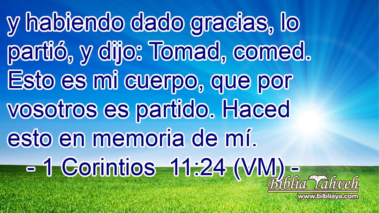  y habiendo dado gracias, lo partió, y dijo: Tomad, comed. Esto es mi cuerpo, que por vosotros es partido. Haced esto en memoria de mí. 