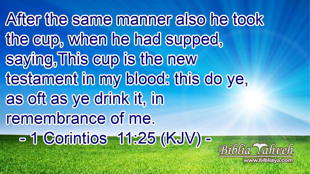 After the same manner also he took the cup, when he had supped, saying,This cup is the new testament in my blood: this do ye, as oft as ye drink it, in remembrance of me.