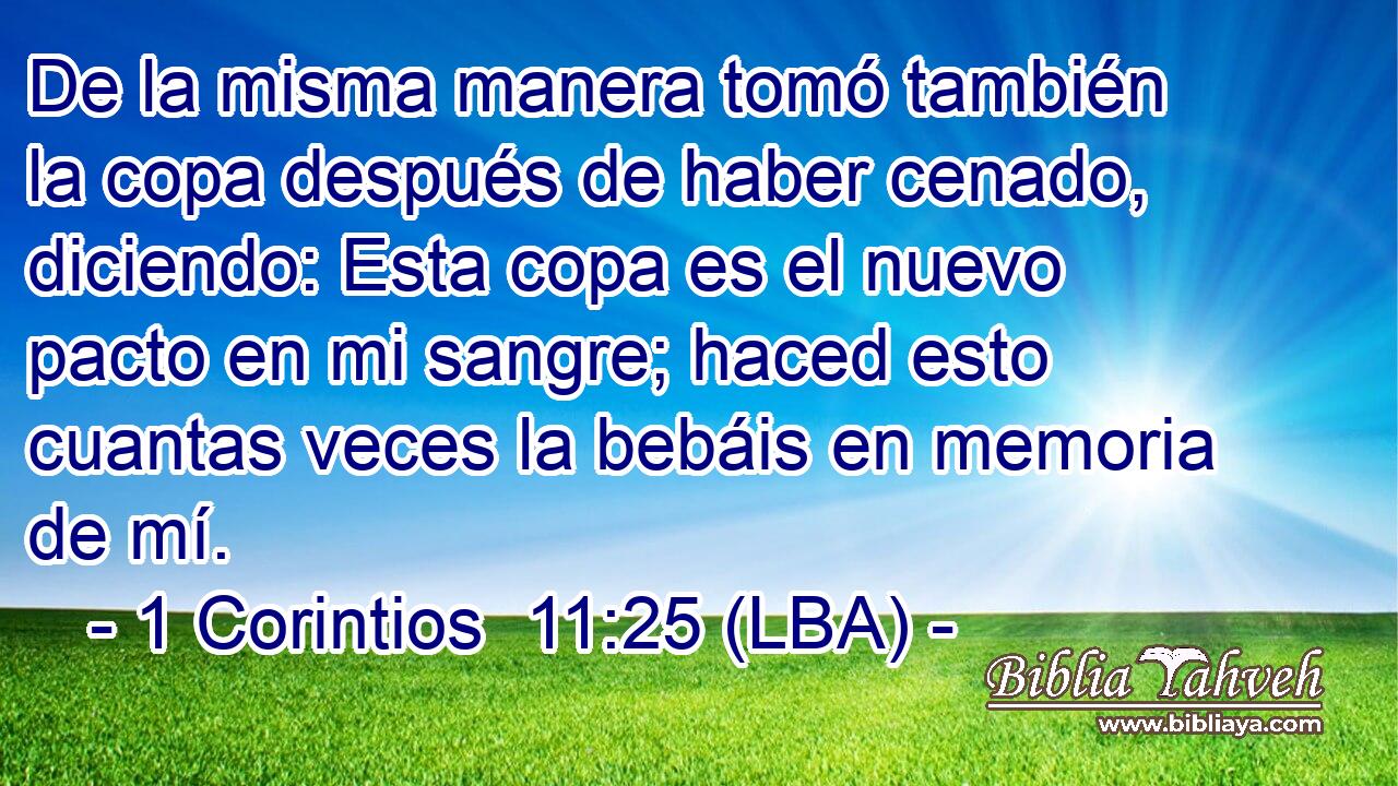 De la misma manera tomó también la copa después de haber cenado, diciendo: Esta copa es el nuevo pacto en mi sangre; haced esto cuantas veces la bebáis en memoria de mí.