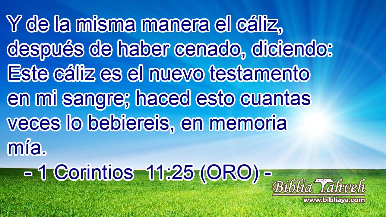  Y de la misma manera el cáliz, después de haber cenado, diciendo: Este cáliz es el nuevo testamento en mi sangre; haced esto cuantas veces lo bebiereis, en memoria mía. 