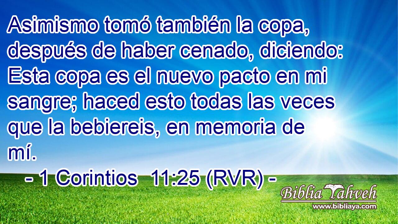 Asimismo tomó también la copa, después de haber cenado, diciendo: Esta copa es el nuevo pacto en mi sangre; haced esto todas las veces que la bebiereis, en memoria de mí.