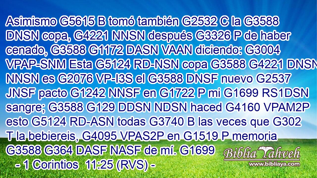 Asimismo G5615 B tomó también G2532 C la G3588 DNSN copa, G4221 NNSN después G3326 P de haber cenado, G3588 G1172 DASN VAAN diciendo: G3004 VPAP-SNM Esta G5124 RD-NSN copa G3588 G4221 DNSN NNSN es G2076 VP-I3S el G3588 DNSF nuevo G2537 JNSF pacto G1242 NNSF en G1722 P mi G1699 RS1DSN sangre; G3588 G129 DDSN NDSN haced G4160 VPAM2P esto G5124 RD-ASN todas G3740 B las veces que G302 T la bebiereis, G4095 VPAS2P en G1519 P memoria G3588 G364 DASF NASF de mí. G1699 