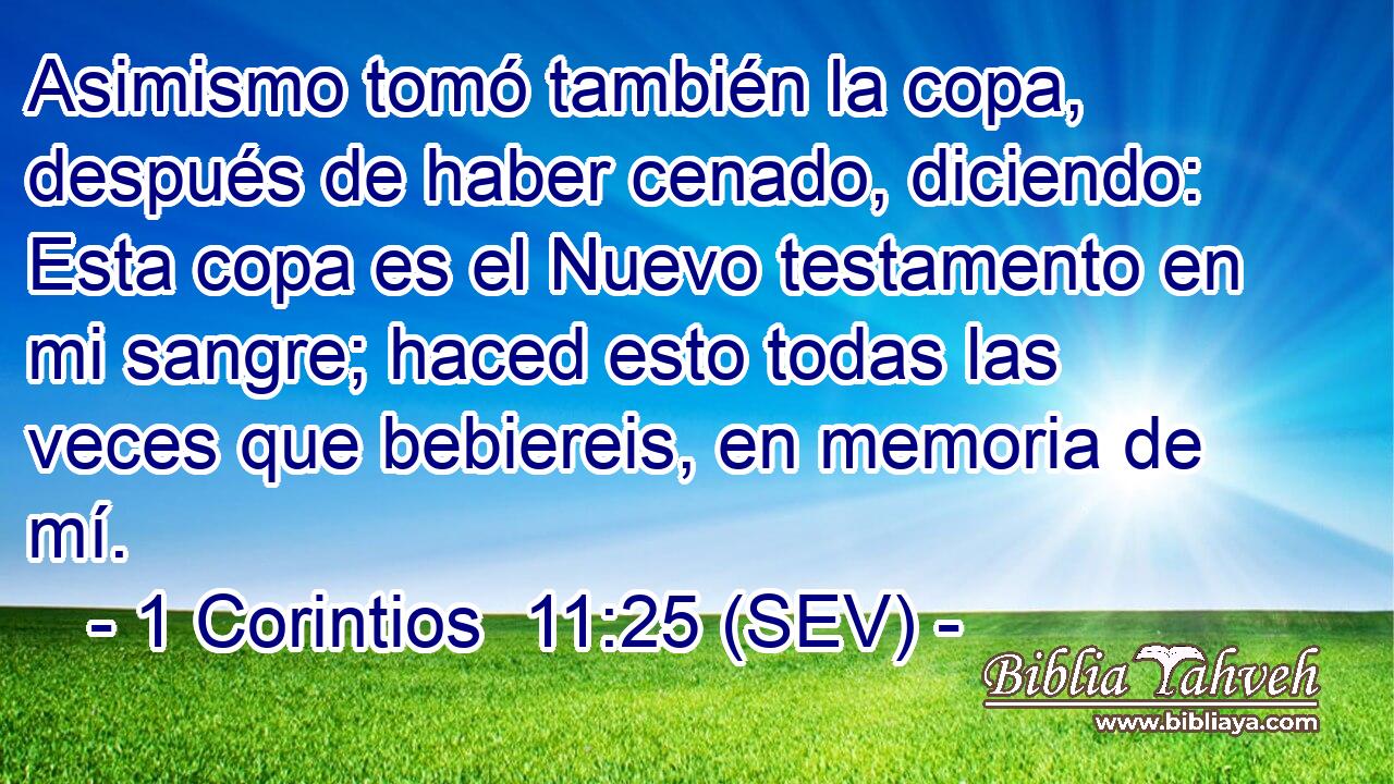 Asimismo tomó también la copa, después de haber cenado, diciendo: Esta copa es el Nuevo testamento en mi sangre; haced esto todas las veces que bebiereis, en memoria de mí.