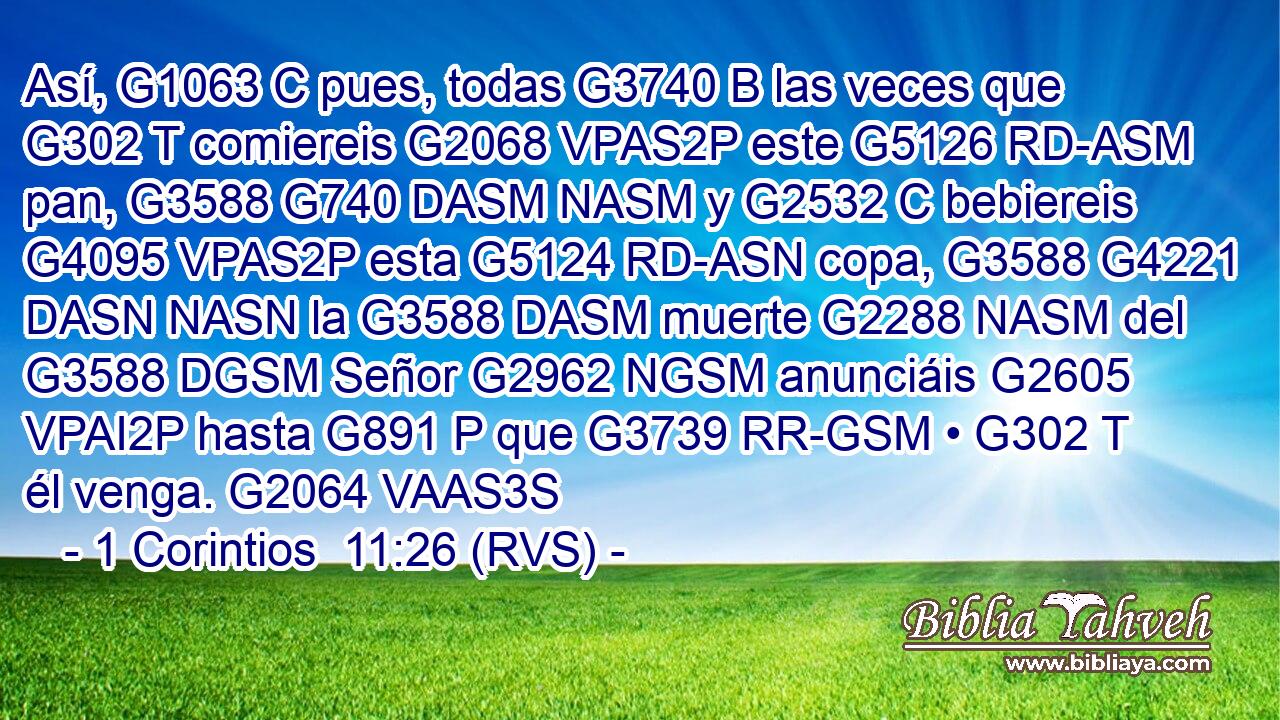 Así, G1063 C pues, todas G3740 B las veces que G302 T comiereis G2068 VPAS2P este G5126 RD-ASM pan, G3588 G740 DASM NASM y G2532 C bebiereis G4095 VPAS2P esta G5124 RD-ASN copa, G3588 G4221 DASN NASN la G3588 DASM muerte G2288 NASM del G3588 DGSM Señor G2962 NGSM anunciáis G2605 VPAI2P hasta G891 P que G3739 RR-GSM • G302 T él venga. G2064 VAAS3S 