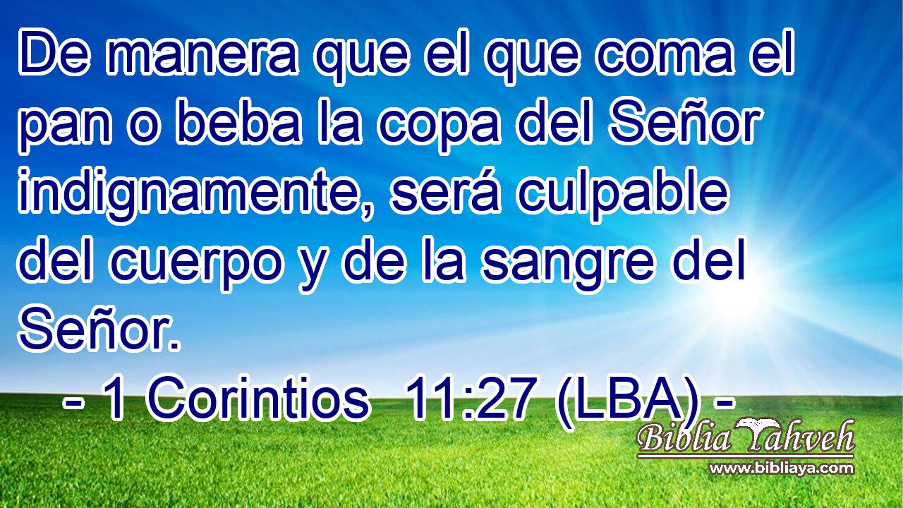 De manera que el que coma el pan o beba la copa del Señor indignamente, será culpable del cuerpo y de la sangre del Señor.